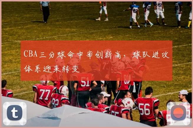 CBA三分球命中率创新高,球队进攻体系迎来转变