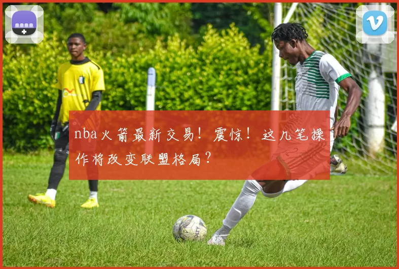 nba火箭最新交易!震惊!这几笔操作将改变联盟格局?