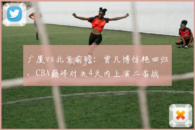 广厦vs北京前瞻:曾凡博惊艳回归,CBA巅峰对决4天内上演二番战