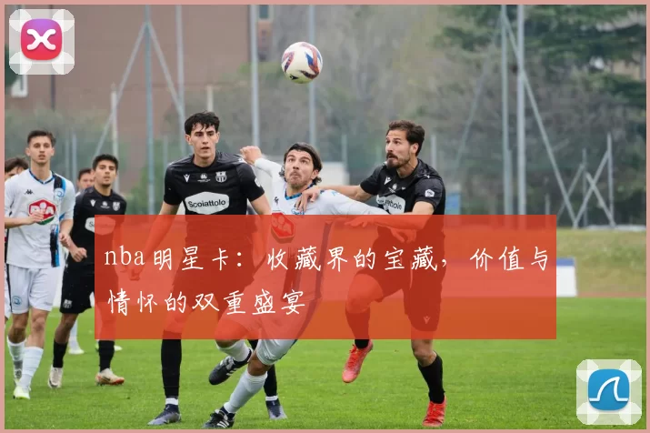 nba明星卡：收藏界的宝藏，价值与情怀的双重盛宴