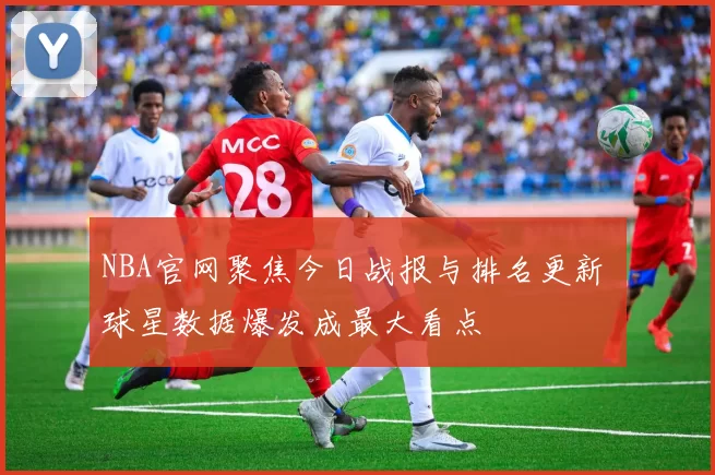 NBA官网聚焦今日战报与排名更新 球星数据爆发成最大看点