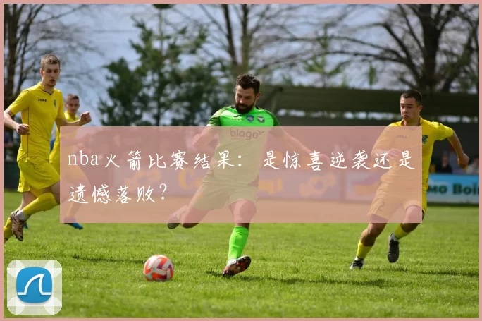 nba火箭比赛结果：是惊喜逆袭还是遗憾落败？