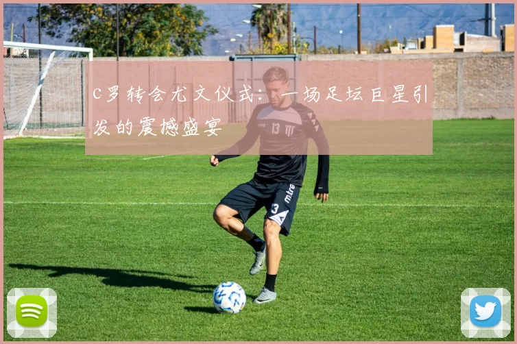 c罗转会尤文仪式:一场足坛巨星引发的震撼盛宴