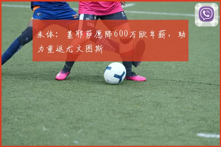 米体:基耶萨愿降600万欧年薪,助力重返尤文图斯