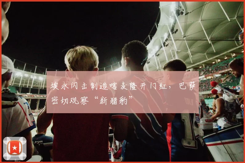 埃永闪击制造喀麦隆开门红，巴萨密切观察“新猎豹”