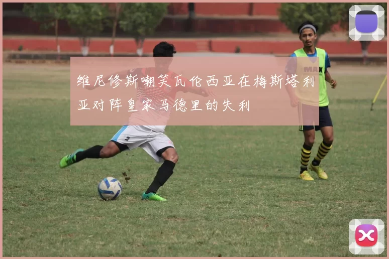 维尼修斯嘲笑瓦伦西亚在梅斯塔利亚对阵皇家马德里的失利