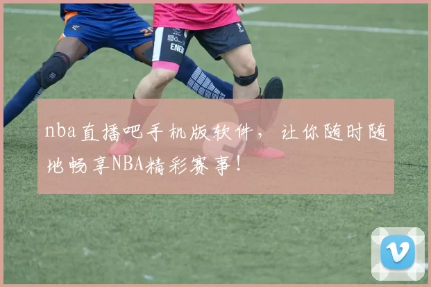nba直播吧手机版软件，让你随时随地畅享NBA精彩赛事！