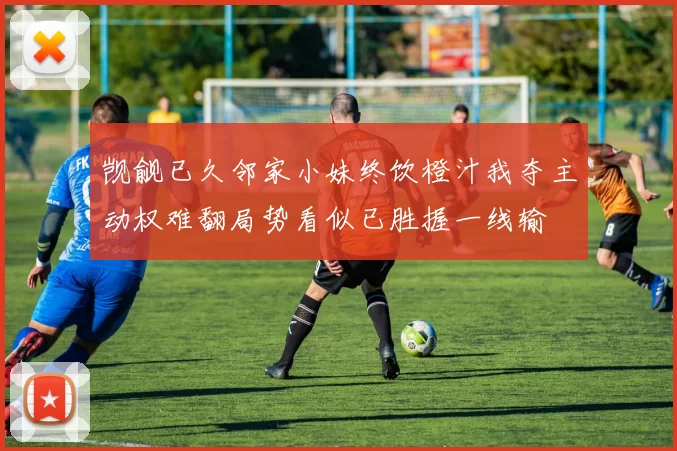 觊觎已久邻家小妹终饮橙汁我夺主动权难翻局势看似已胜握一线输