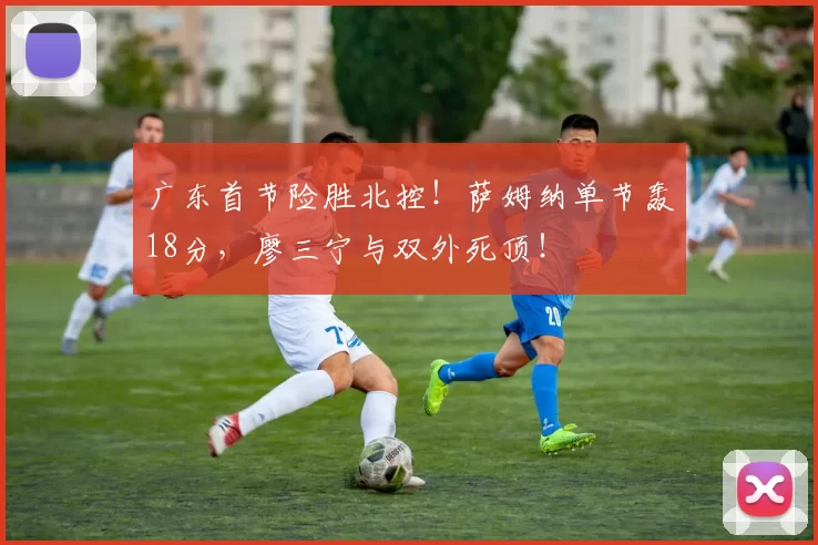 广东首节险胜北控!萨姆纳单节轰18分,廖三宁与双外死顶!