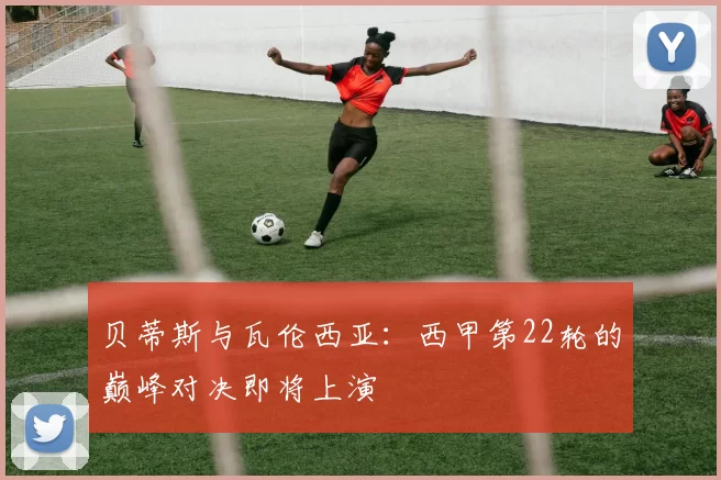 贝蒂斯与瓦伦西亚：西甲第22轮的巅峰对决即将上演