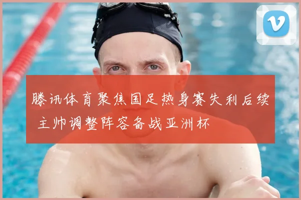 滕讯体育聚焦国足热身赛失利后续 主帅调整阵容备战亚洲杯