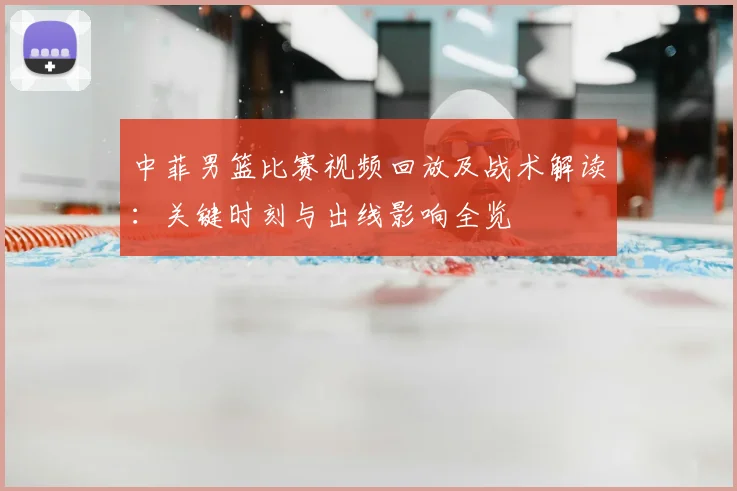 中菲男篮比赛视频回放及战术解读：关键时刻与出线影响全览