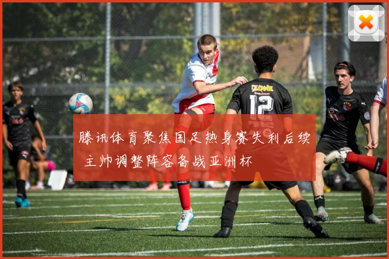 滕讯体育聚焦国足热身赛失利后续 主帅调整阵容备战亚洲杯
