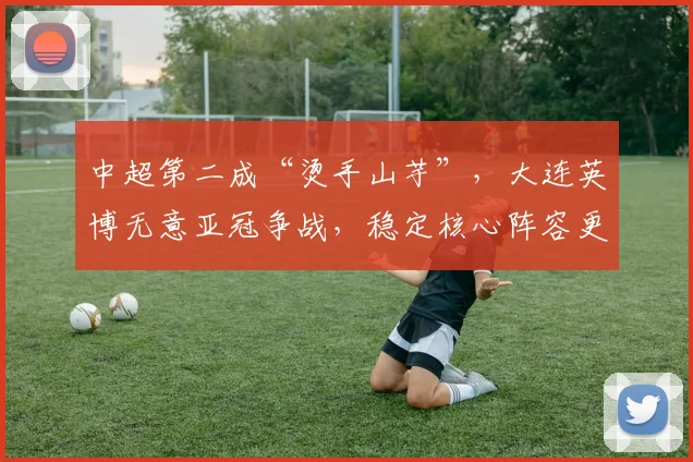 中超第二成“烫手山芋”，大连英博无意亚冠争战，稳定核心阵容更需锻炼新星_外援_排名_马莱莱