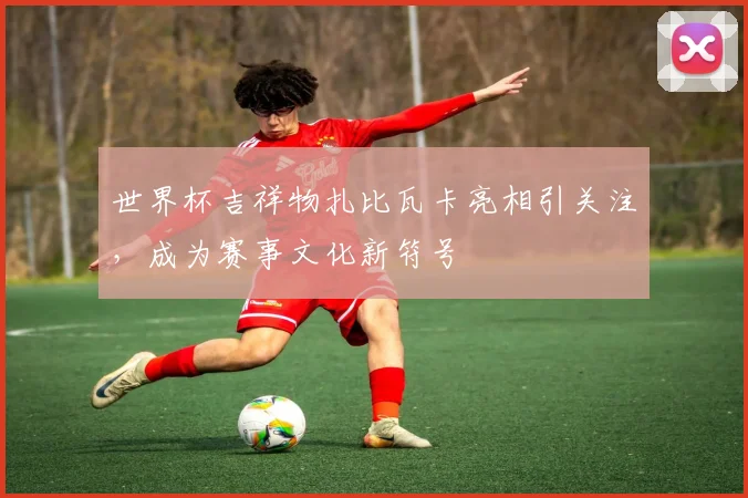 世界杯吉祥物扎比瓦卡亮相引关注，成为赛事文化新符号