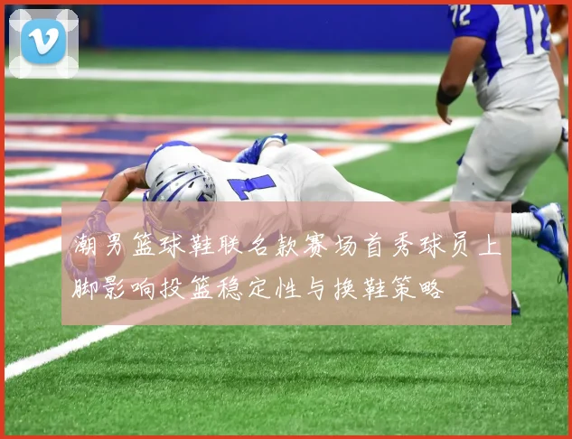潮男篮球鞋联名款赛场首秀球员上脚影响投篮稳定性与换鞋策略
