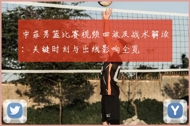 中菲男篮比赛视频回放及战术解读：关键时刻与出线影响全览