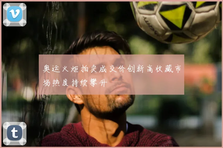 奥运火炬拍卖成交价创新高收藏市场热度持续攀升