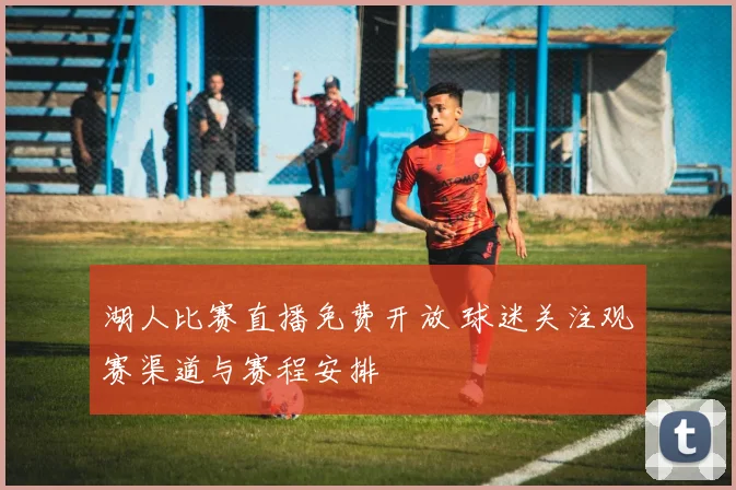湖人比赛直播免费开放 球迷关注观赛渠道与赛程安排