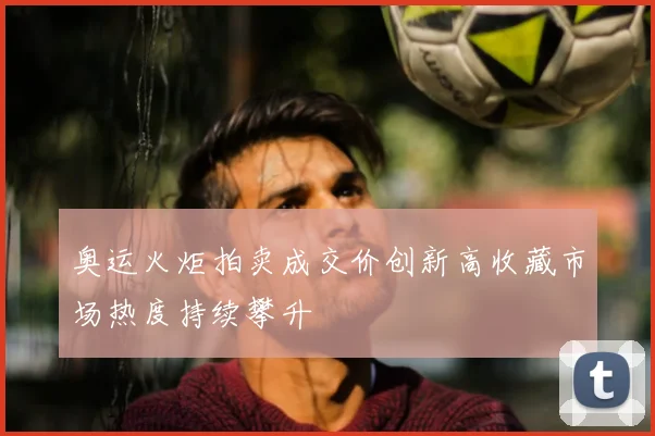 奥运火炬拍卖成交价创新高收藏市场热度持续攀升