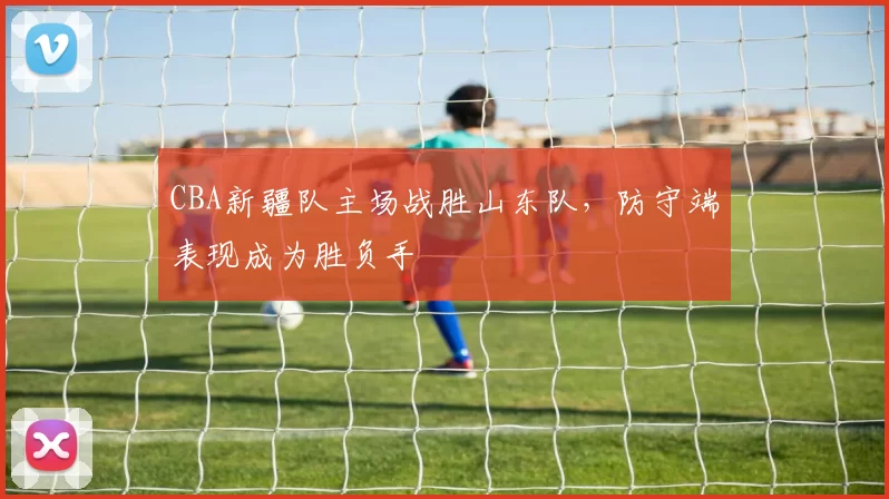 CBA新疆队主场战胜山东队，防守端表现成为胜负手