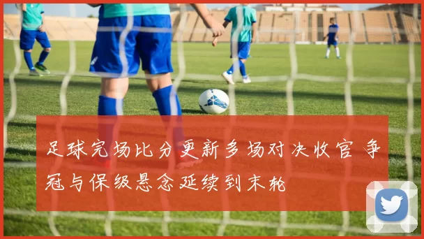 足球完场比分更新多场对决收官 争冠与保级悬念延续到末轮