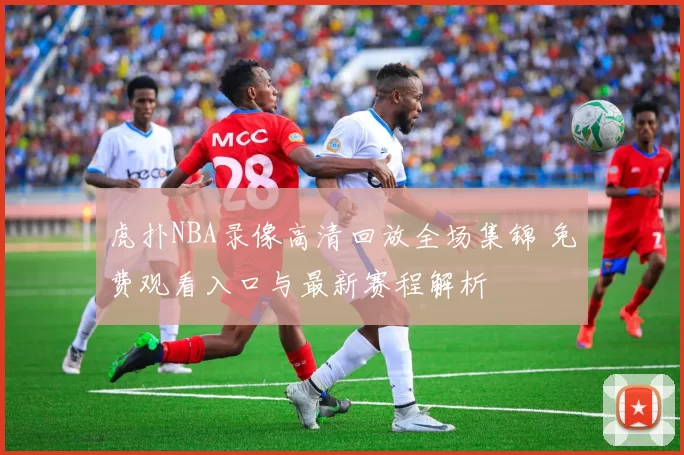 虎扑NBA录像高清回放全场集锦 免费观看入口与最新赛程解析