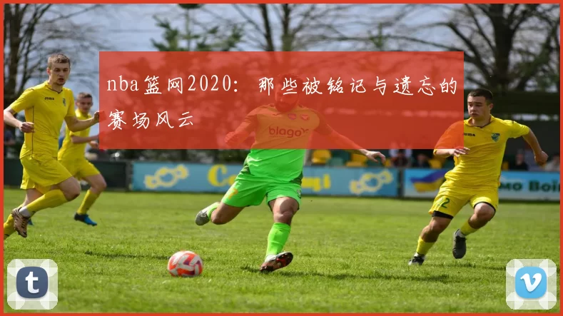 nba篮网2020:那些被铭记与遗忘的赛场风云