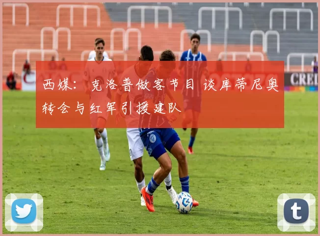 西媒：克洛普做客节目 谈库蒂尼奥转会与红军引援建队