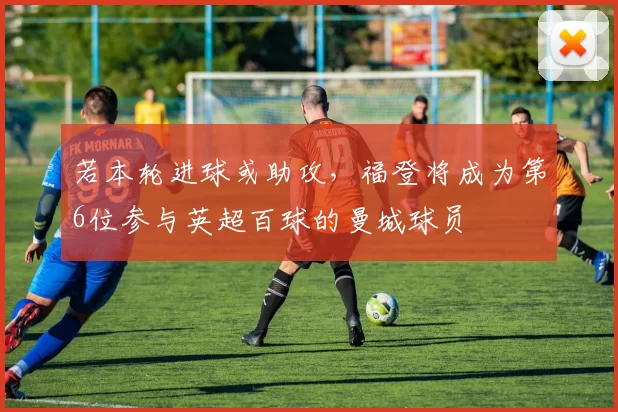 若本轮进球或助攻，福登将成为第6位参与英超百球的曼城球员