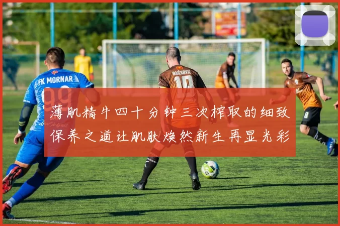 薄肌精牛四十分钟三次榨取的细致保养之道让肌肤焕然新生再显光彩