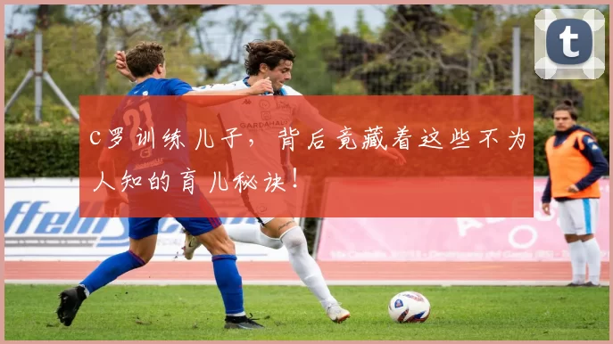 c罗训练儿子,背后竟藏着这些不为人知的育儿秘诀!