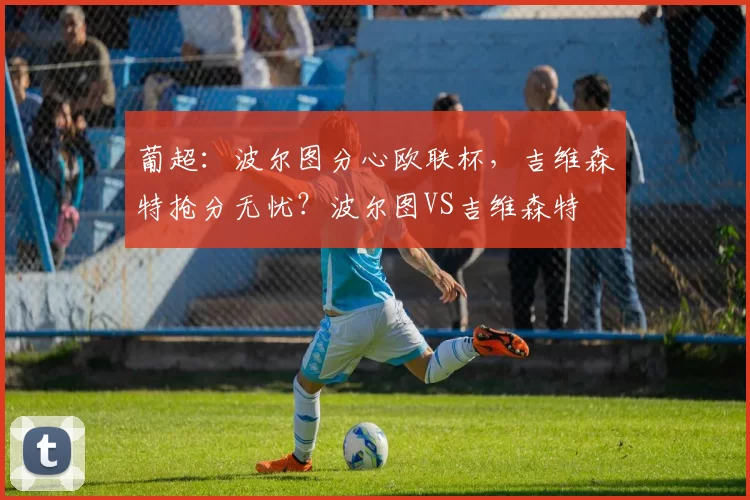 葡超:波尔图分心欧联杯,吉维森特抢分无忧?波尔图VS吉维森特