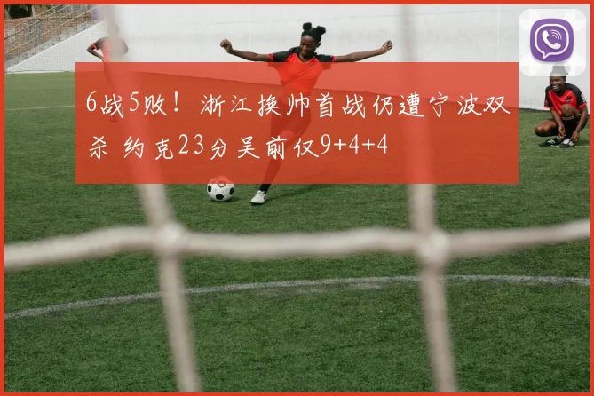 6战5败!浙江换帅首战仍遭宁波双杀 约克23分吴前仅9+4+4