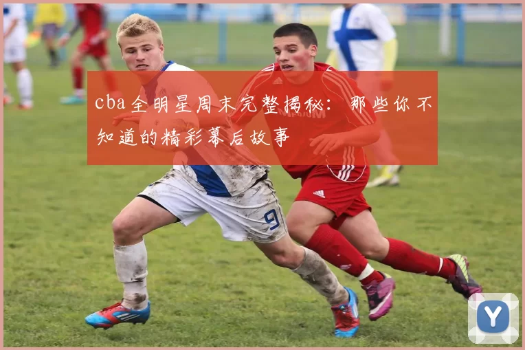 cba全明星周末完整揭秘：那些你不知道的精彩幕后故事