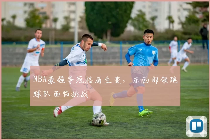 NBA豪强争冠格局生变，东西部领跑球队面临挑战